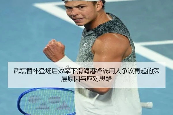 武磊替补登场后效率下滑海港锋线用人争议再起的深层原因与应对思路