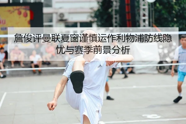 詹俊评曼联夏窗谨慎运作利物浦防线隐忧与赛季前景分析
